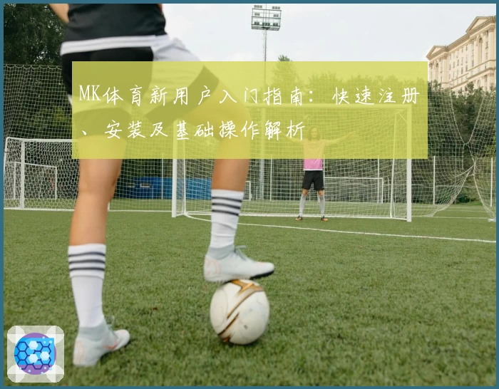 MK体育新用户入门指南：快速注册、安装及基础操作解析