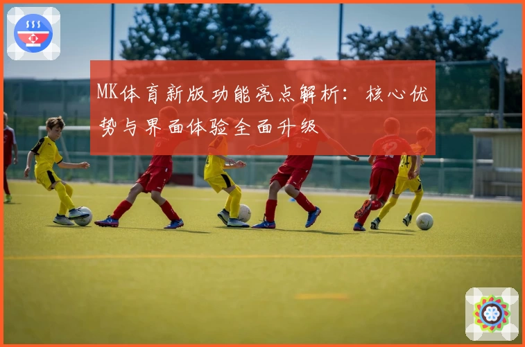 MK体育新版功能亮点解析：核心优势与界面体验全面升级
