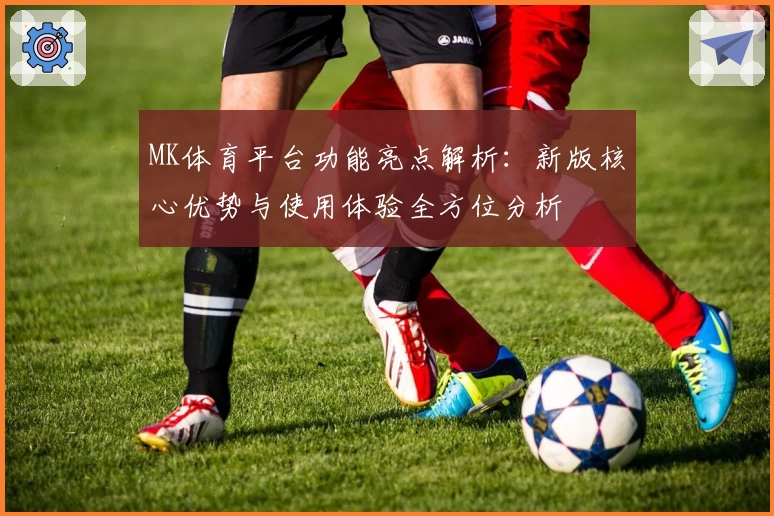 MK体育平台功能亮点解析：新版核心优势与使用体验全方位分析