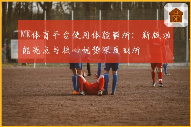 MK体育平台使用体验解析：新版功能亮点与核心优势深度剖析